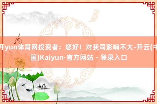 开yun体育网投资者：您好！对我司影响不大-开云(中国)Kaiyun·官方网站 - 登录入口