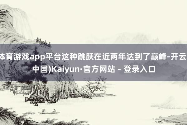 体育游戏app平台这种跳跃在近两年达到了巅峰-开云(中国)Kaiyun·官方网站 - 登录入口
