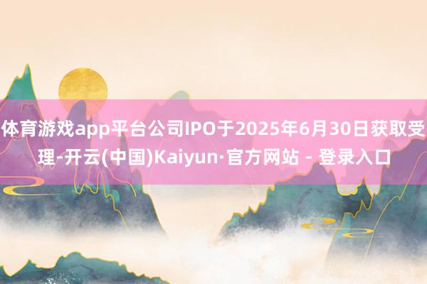 体育游戏app平台公司IPO于2025年6月30日获取受理-开云(中国)Kaiyun·官方网站 - 登录入口