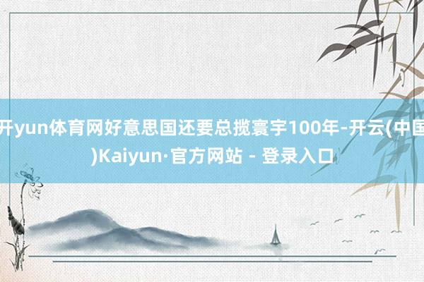 开yun体育网好意思国还要总揽寰宇100年-开云(中国)Kaiyun·官方网站 - 登录入口
