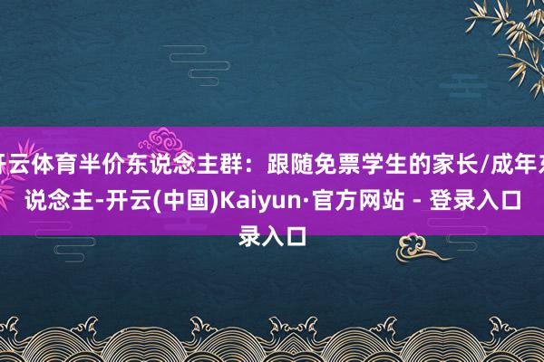 开云体育半价东说念主群：跟随免票学生的家长/成年东说念主-开云(中国)Kaiyun·官方网站 - 登录入口