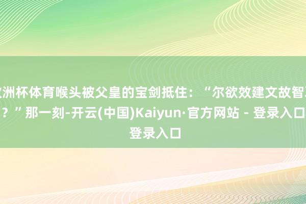 欧洲杯体育喉头被父皇的宝剑抵住:“尔欲效建文故智耶?”那一刻-开云(中国)Kaiyun·官方网站 - 登录入口