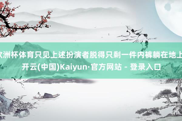 欧洲杯体育只见上述扮演者脱得只剩一件内裤躺在地上-开云(中国)Kaiyun·官方网站 - 登录入口