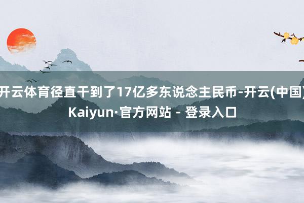 开云体育径直干到了17亿多东说念主民币-开云(中国)Kaiyun·官方网站 - 登录入口