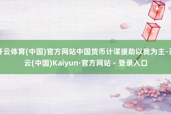 开云体育(中国)官方网站中国货币计谋援助以我为主-开云(中国)Kaiyun·官方网站 - 登录入口
