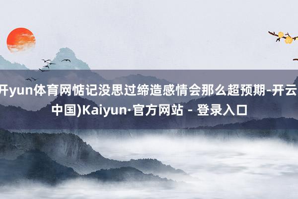 开yun体育网惦记没思过缔造感情会那么超预期-开云(中国)Kaiyun·官方网站 - 登录入口