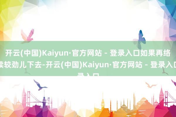 开云(中国)Kaiyun·官方网站 - 登录入口如果再络续较劲儿下去-开云(中国)Kaiyun·官方网站 - 登录入口