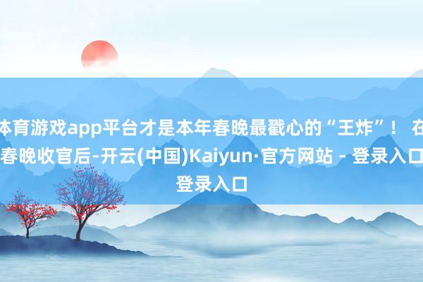体育游戏app平台才是本年春晚最戳心的“王炸”! 在春晚收官后-开云(中国)Kaiyun·官方网站 - 登录入口