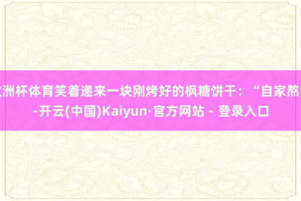 欧洲杯体育笑着递来一块刚烤好的枫糖饼干：“自家熬的-开云(中国)Kaiyun·官方网站 - 登录入口