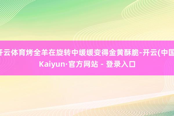 开云体育烤全羊在旋转中缓缓变得金黄酥脆-开云(中国)Kaiyun·官方网站 - 登录入口