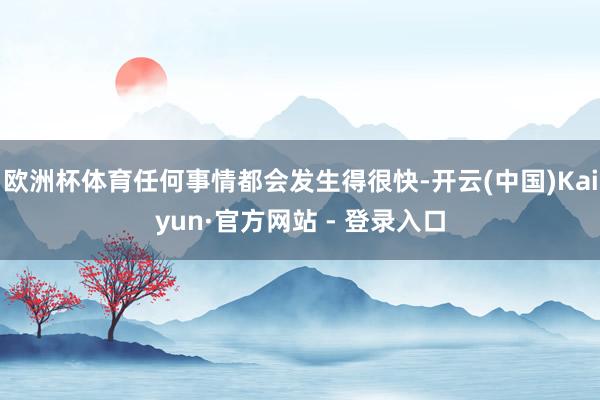 欧洲杯体育任何事情都会发生得很快-开云(中国)Kaiyun·官方网站 - 登录入口