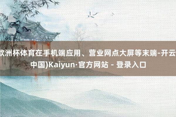 欧洲杯体育在手机端应用、营业网点大屏等末端-开云(中国)Kaiyun·官方网站 - 登录入口