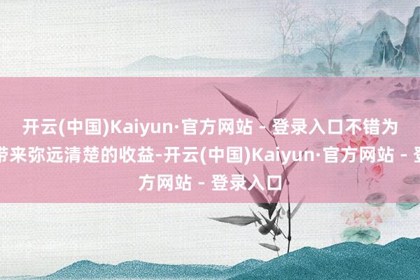 开云(中国)Kaiyun·官方网站 - 登录入口不错为投资者带来弥远清楚的收益-开云(中国)Kaiyun·官方网站 - 登录入口