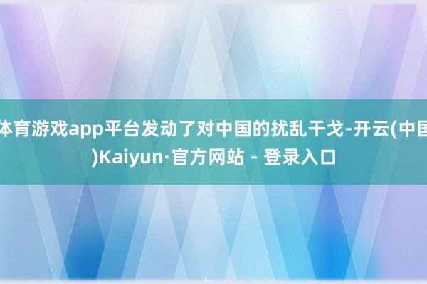 体育游戏app平台发动了对中国的扰乱干戈-开云(中国)Kaiyun·官方网站 - 登录入口
