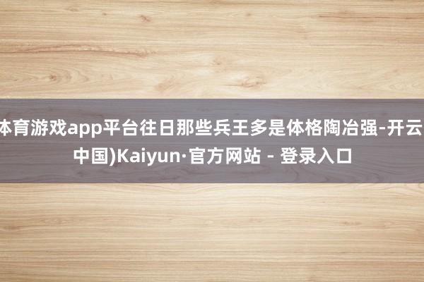 体育游戏app平台往日那些兵王多是体格陶冶强-开云(中国)Kaiyun·官方网站 - 登录入口
