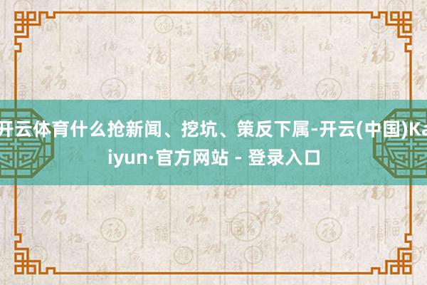 开云体育什么抢新闻、挖坑、策反下属-开云(中国)Kaiyun·官方网站 - 登录入口