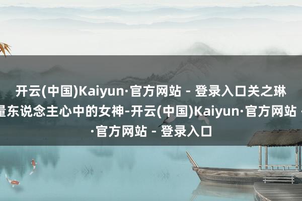 开云(中国)Kaiyun·官方网站 - 登录入口关之琳关联词多量东说念主心中的女神-开云(中国)Kaiyun·官方网站 - 登录入口