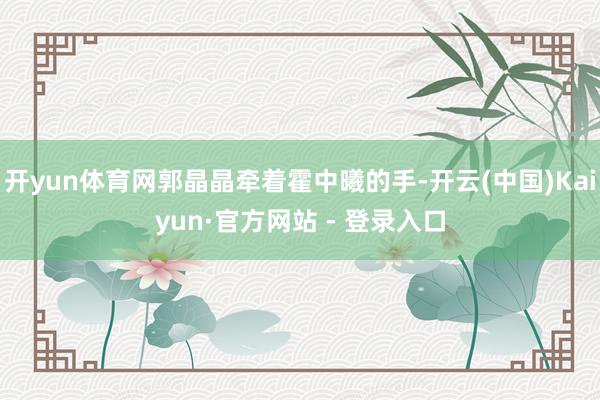 开yun体育网郭晶晶牵着霍中曦的手-开云(中国)Kaiyun·官方网站 - 登录入口