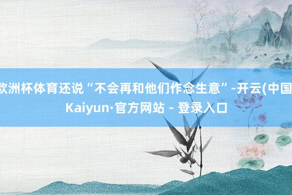 欧洲杯体育还说“不会再和他们作念生意”-开云(中国)Kaiyun·官方网站 - 登录入口