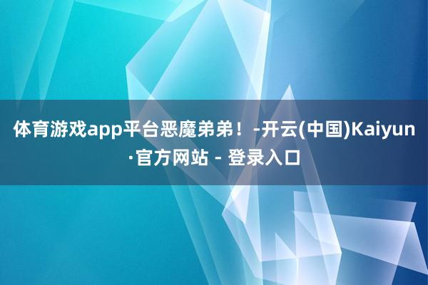 体育游戏app平台恶魔弟弟！-开云(中国)Kaiyun·官方网站 - 登录入口