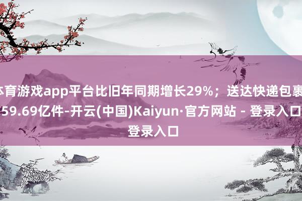 体育游戏app平台比旧年同期增长29%；送达快递包裹159.69亿件-开云(中国)Kaiyun·官方网站 - 登录入口
