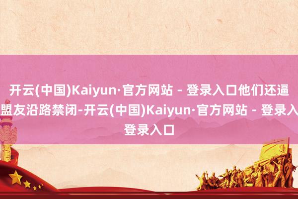 开云(中国)Kaiyun·官方网站 - 登录入口他们还逼着盟友沿路禁闭-开云(中国)Kaiyun·官方网站 - 登录入口