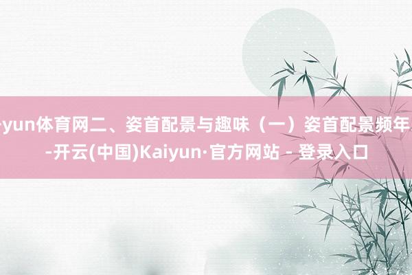 开yun体育网二、姿首配景与趣味（一）姿首配景频年来-开云(中国)Kaiyun·官方网站 - 登录入口