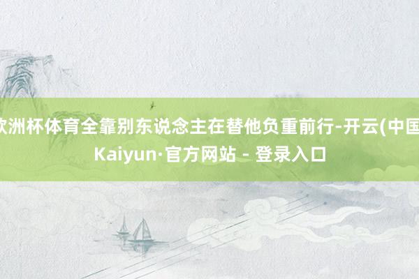 欧洲杯体育全靠别东说念主在替他负重前行-开云(中国)Kaiyun·官方网站 - 登录入口